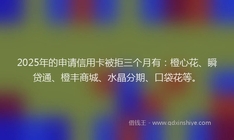 2025年的申请信用卡被拒三个月有：橙心花、瞬贷通、橙丰商城、水晶分期、口袋花等。