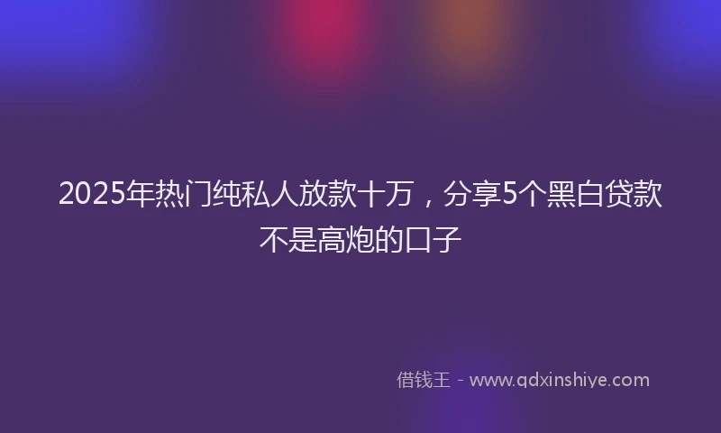 2025年热门纯私人放款十万，分享5个黑白贷款不是高炮的口子