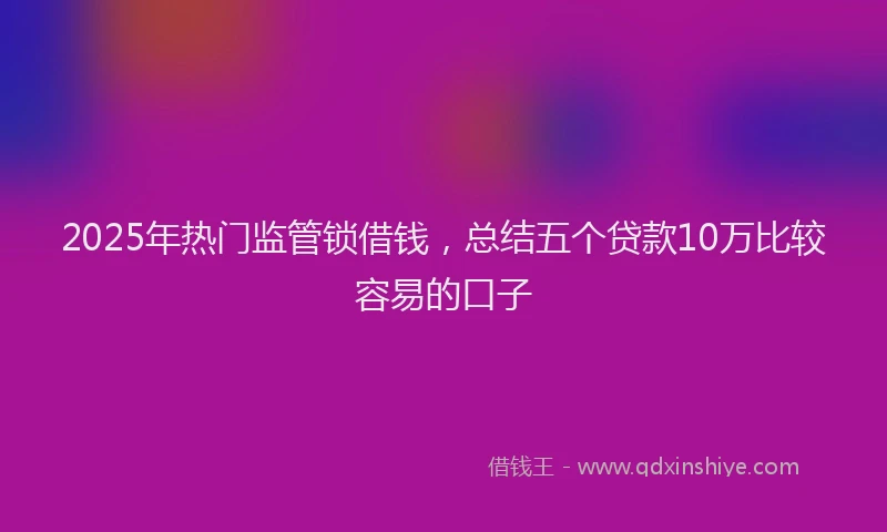2025年热门监管锁借钱，总结五个贷款10万比较容易的口子