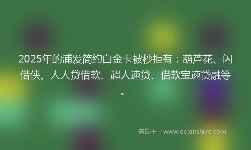 2025年的浦发简约白金卡被秒拒有：葫芦花、闪借侠、人人贷借款、超人速贷、借款宝速贷融等。
