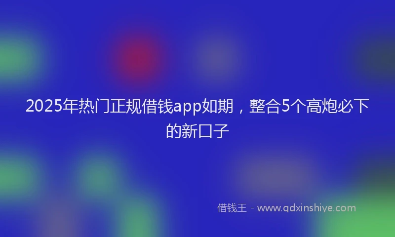 2025年热门正规借钱app如期，整合5个高炮必下的新口子