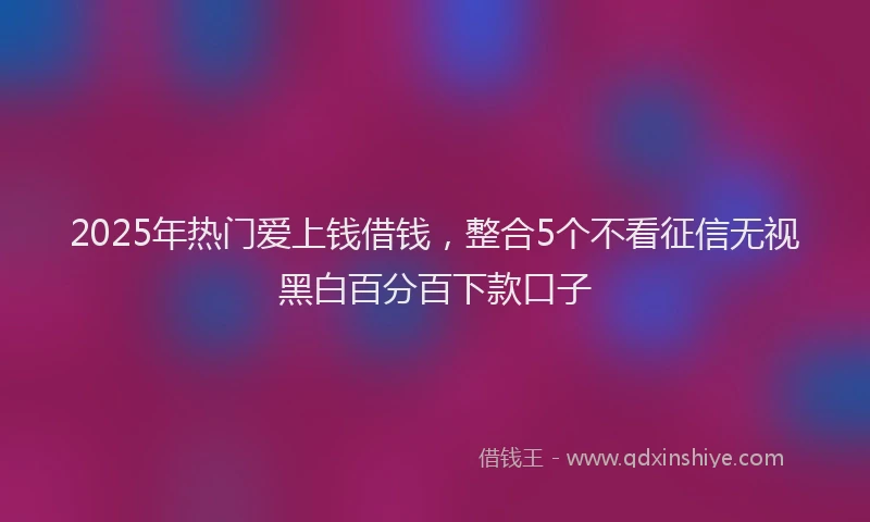2025年热门爱上钱借钱，整合5个不看征信无视黑白百分百下款口子