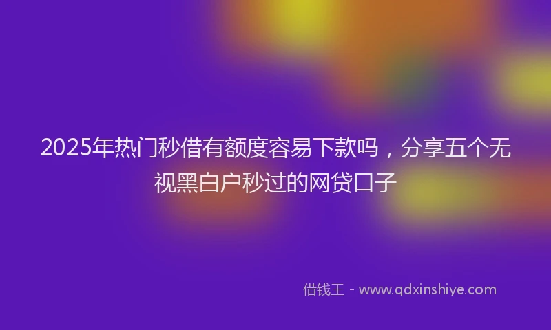 2025年热门秒借有额度容易下款吗，分享五个无视黑白户秒过的网贷口子