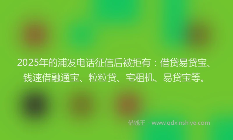 2025年的浦发电话征信后被拒有：借贷易贷宝、钱速借融通宝、粒粒贷、宅租机、易贷宝等。