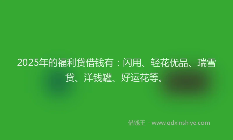 2025年的福利贷借钱有：闪用、轻花优品、瑞雪贷、洋钱罐、好运花等。