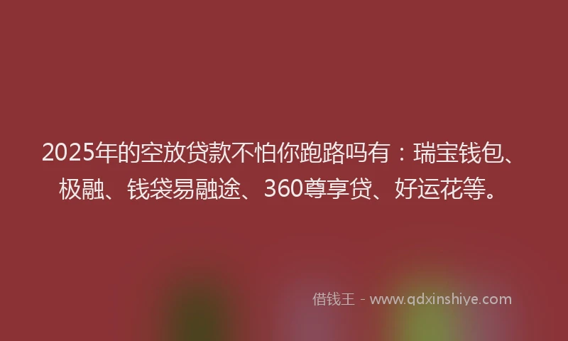 2025年的空放贷款不怕你跑路吗有：瑞宝钱包、极融、钱袋易融途、360尊享贷、好运花等。