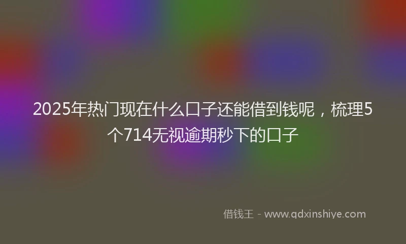 2025年热门现在什么口子还能借到钱呢，梳理5个714无视逾期秒下的口子