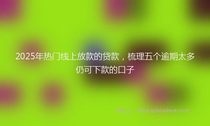 2025年热门线上放款的贷款，梳理五个逾期太多仍可下款的口子