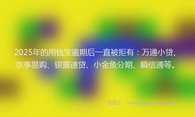 2025年的用钱宝逾期后一直被拒有：万通小贷、京享易购、银票速贷、小金鱼分期、瞬信通等。