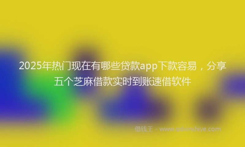2025年热门现在有哪些贷款app下款容易，分享五个芝麻借款实时到账速借软件