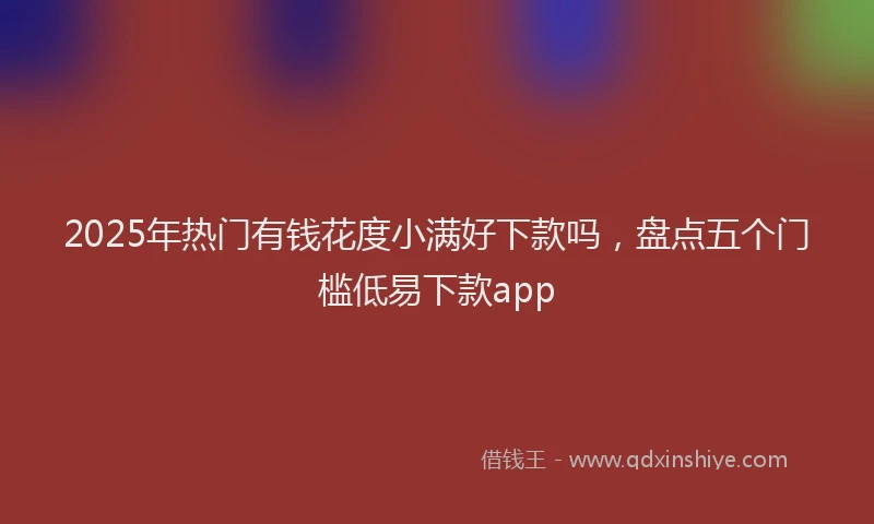 2025年热门有钱花度小满好下款吗，盘点五个门槛低易下款app