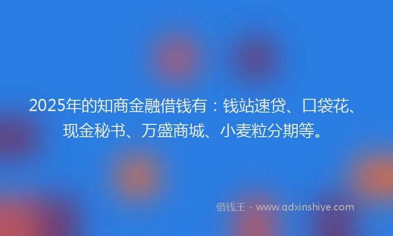 2025年的知商金融借钱有：钱站速贷、口袋花、现金秘书、万盛商城、小麦粒分期等。