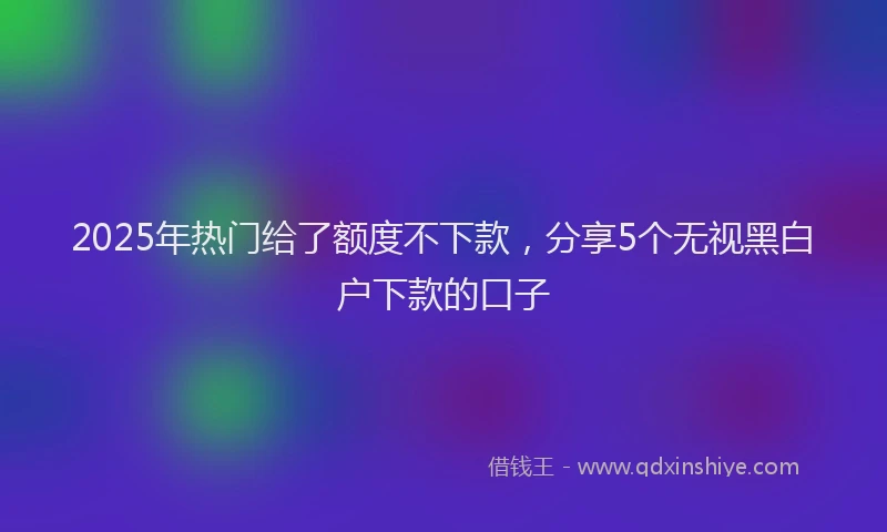 2025年热门给了额度不下款，分享5个无视黑白户下款的口子