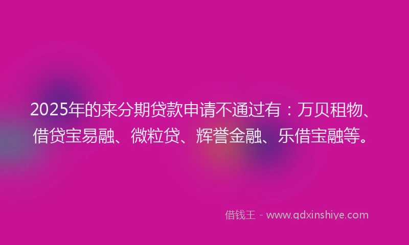 2025年的来分期贷款申请不通过有：万贝租物、借贷宝易融、微粒贷、辉誉金融、乐借宝融等。