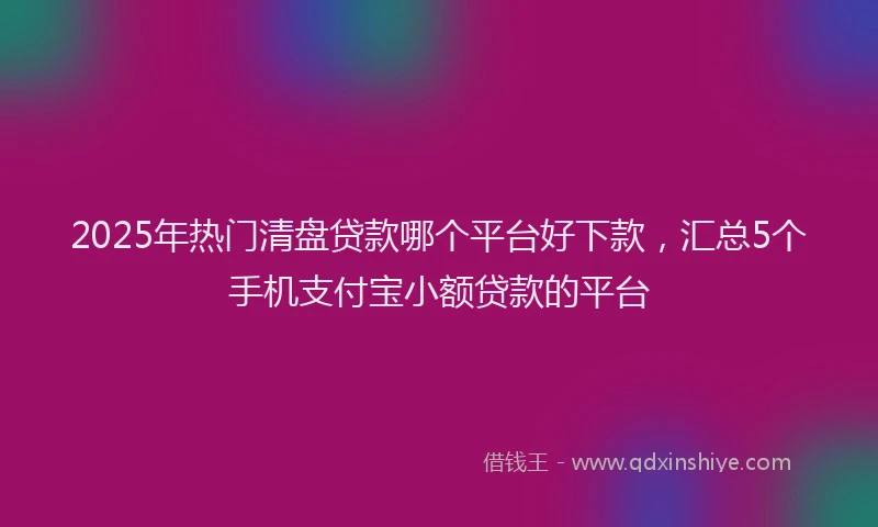 2025年热门清盘贷款哪个平台好下款，汇总5个手机支付宝小额贷款的平台