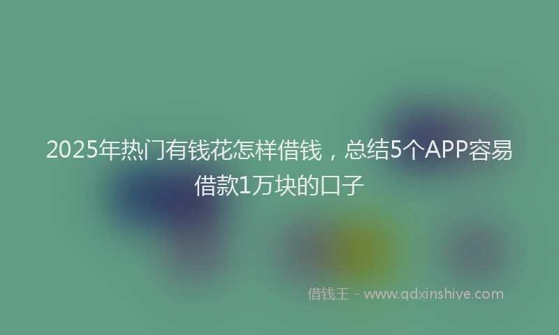 2025年热门有钱花怎样借钱，总结5个APP容易借款1万块的口子
