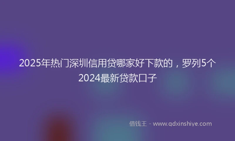 2025年热门深圳信用贷哪家好下款的，罗列5个2024最新贷款口子