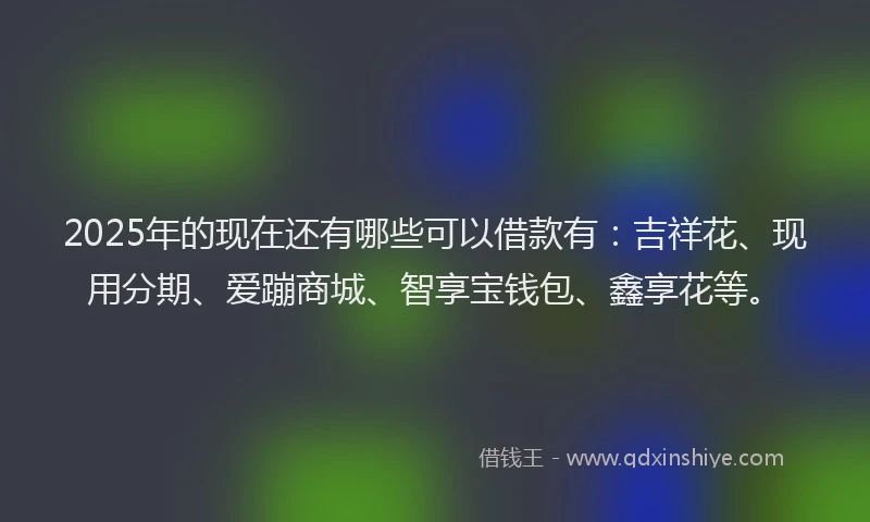 2025年的现在还有哪些可以借款有：吉祥花、现用分期、爱蹦商城、智享宝钱包、鑫享花等。
