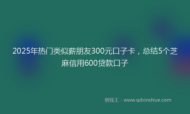 2025年热门类似薪朋友300元口子卡，总结5个芝麻信用600贷款口子