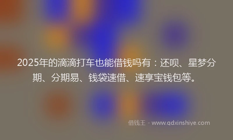 2025年的滴滴打车也能借钱吗有：还呗、星梦分期、分期易、钱袋速借、速享宝钱包等。