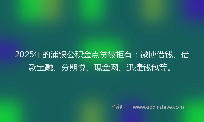 2025年的浦银公积金点贷被拒有：微博借钱、借款宝融、分期悦、现金网、迅捷钱包等。