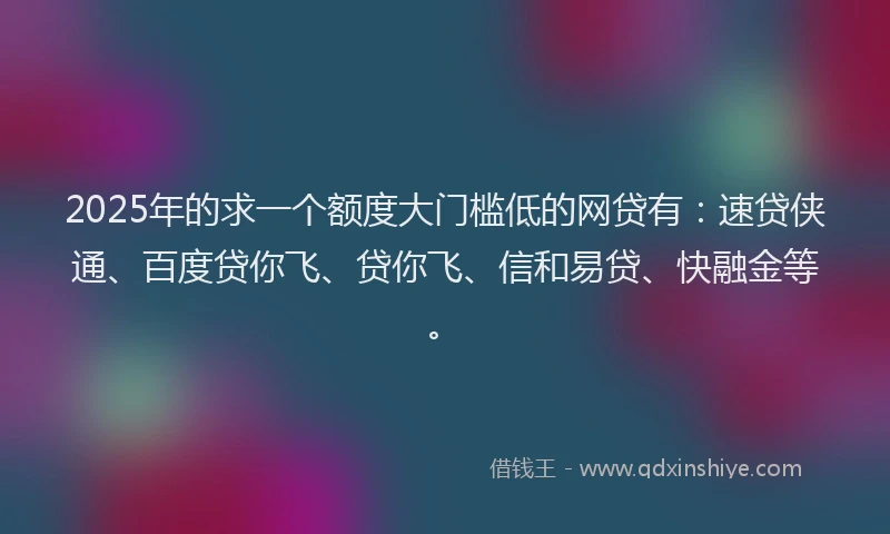 2025年的求一个额度大门槛低的网贷有：速贷侠通、百度贷你飞、贷你飞、信和易贷、快融金等。