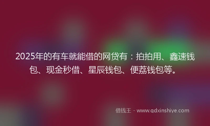 2025年的有车就能借的网贷有：拍拍用、鑫速钱包、现金秒借、星辰钱包、便荔钱包等。