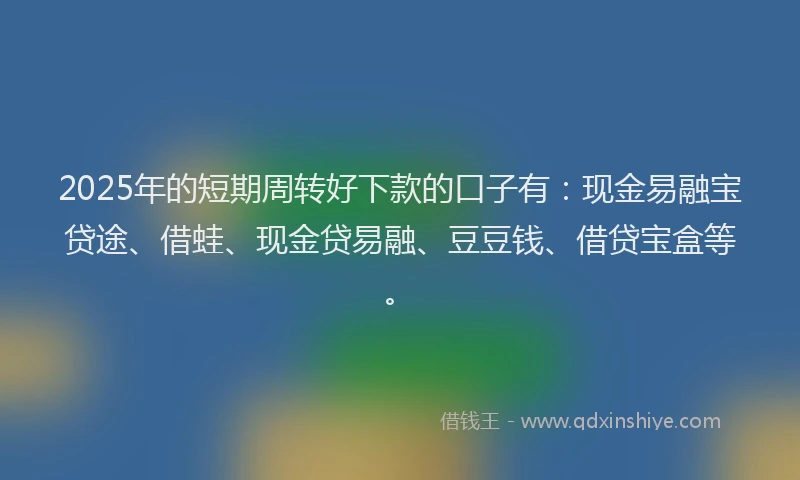 2025年的短期周转好下款的口子有：现金易融宝贷途、借蛙、现金贷易融、豆豆钱、借贷宝盒等。