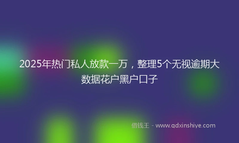2025年热门私人放款一万，整理5个无视逾期大数据花户黑户口子
