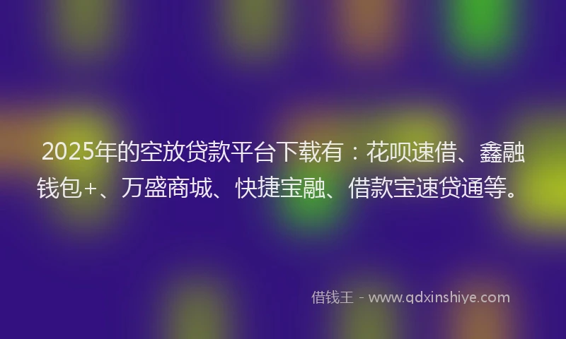 2025年的空放贷款平台下载有：花呗速借、鑫融钱包+、万盛商城、快捷宝融、借款宝速贷通等。