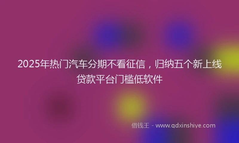 2025年热门汽车分期不看征信，归纳五个新上线贷款平台门槛低软件