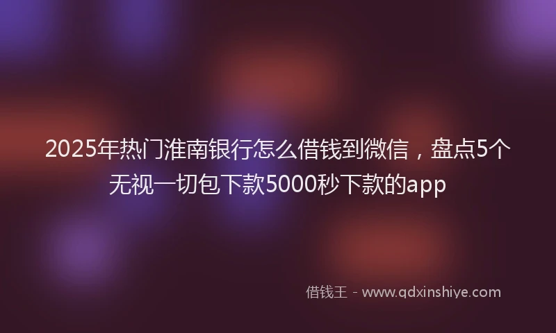 2025年热门淮南银行怎么借钱到微信，盘点5个无视一切包下款5000秒下款的app
