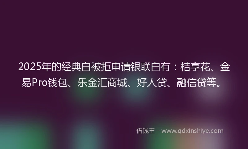 2025年的经典白被拒申请银联白有：桔享花、金易Pro钱包、乐金汇商城、好人贷、融信贷等。