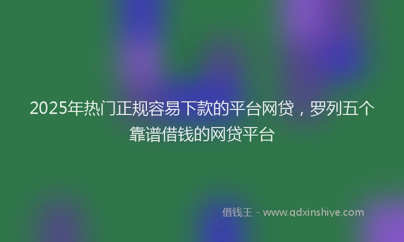 2025年热门正规容易下款的平台网贷，罗列五个靠谱借钱的网贷平台