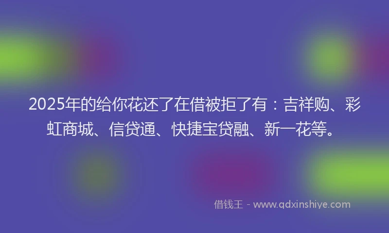 2025年的给你花还了在借被拒了有：吉祥购、彩虹商城、信贷通、快捷宝贷融、新一花等。
