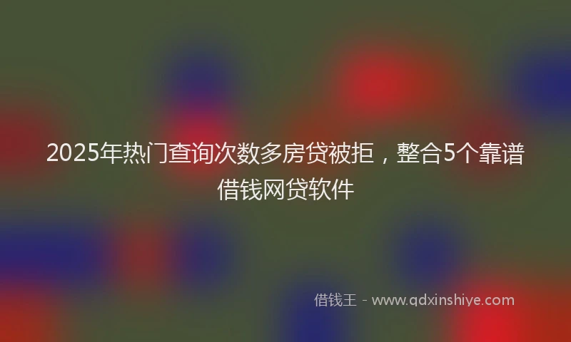 2025年热门查询次数多房贷被拒，整合5个靠谱借钱网贷软件