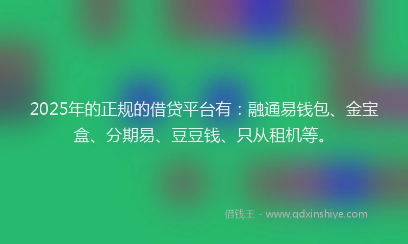 2025年的正规的借贷平台有：融通易钱包、金宝盒、分期易、豆豆钱、只从租机等。
