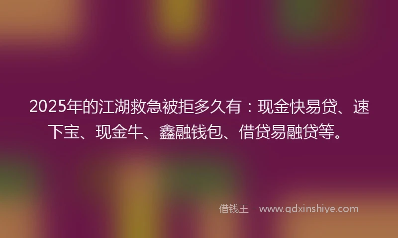 2025年的江湖救急被拒多久有：现金快易贷、速下宝、现金牛、鑫融钱包、借贷易融贷等。