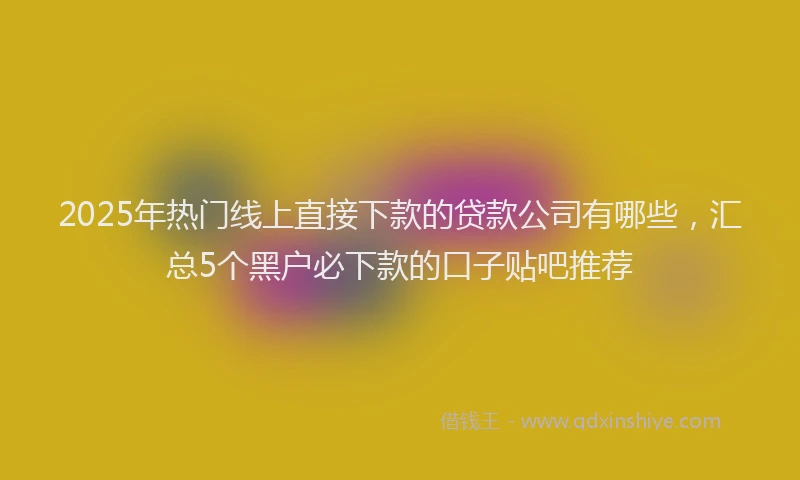 2025年热门线上直接下款的贷款公司有哪些，汇总5个黑户必下款的口子贴吧推荐
