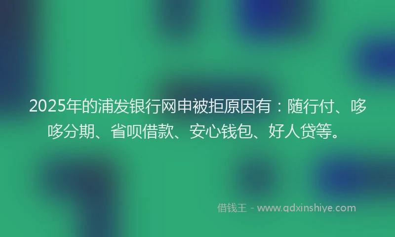 2025年的浦发银行网申被拒原因有：随行付、哆哆分期、省呗借款、安心钱包、好人贷等。