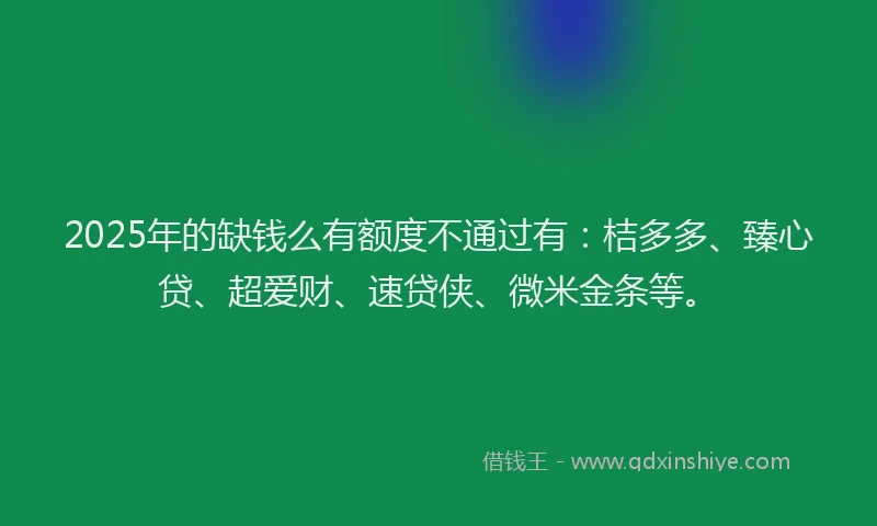 2025年的缺钱么有额度不通过有：桔多多、臻心贷、超爱财、速贷侠、微米金条等。