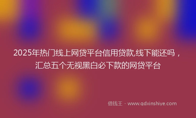 2025年热门线上网贷平台信用贷款,线下能还吗，汇总五个无视黑白必下款的网贷平台