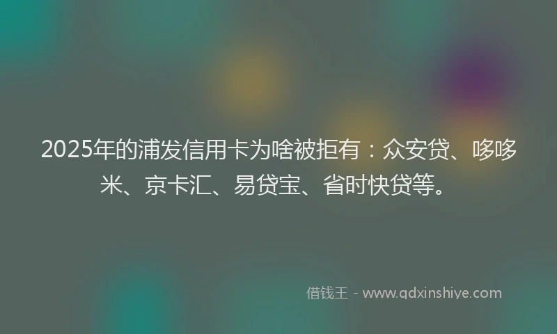 2025年的浦发信用卡为啥被拒有：众安贷、哆哆米、京卡汇、易贷宝、省时快贷等。