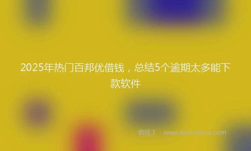 2025年热门百邦优借钱，总结5个逾期太多能下款软件