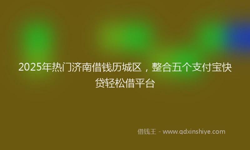 2025年热门济南借钱历城区，整合五个支付宝快贷轻松借平台