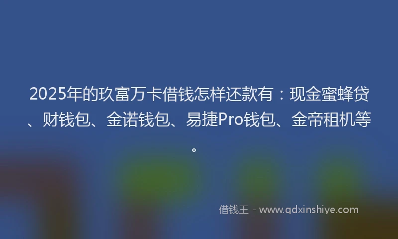 2025年的玖富万卡借钱怎样还款有：现金蜜蜂贷、财钱包、金诺钱包、易捷Pro钱包、金帝租机等。