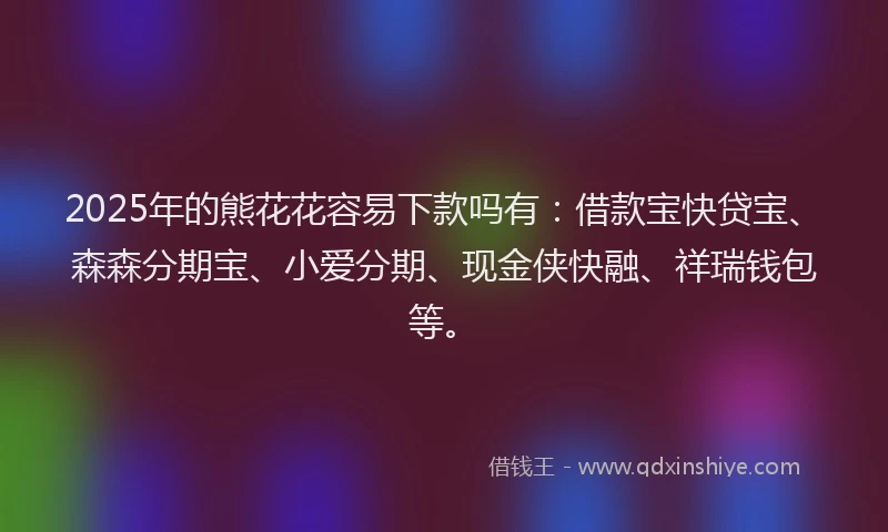 2025年的熊花花容易下款吗有：借款宝快贷宝、森森分期宝、小爱分期、现金侠快融、祥瑞钱包等。