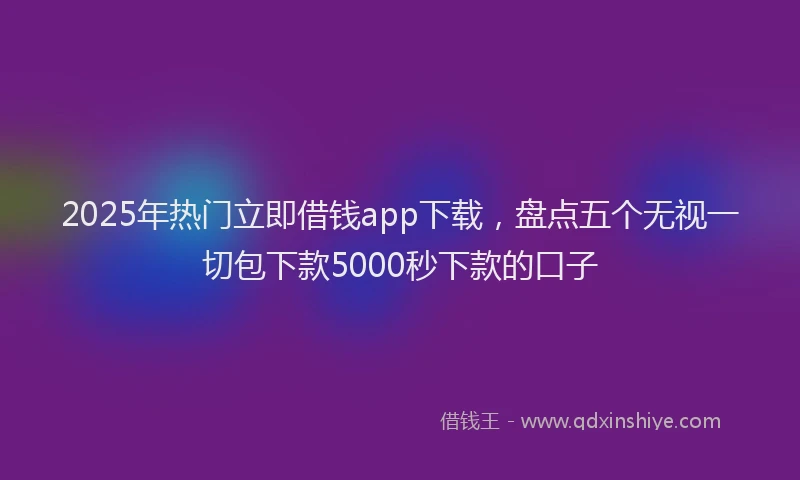 2025年热门立即借钱app下载，盘点五个无视一切包下款5000秒下款的口子