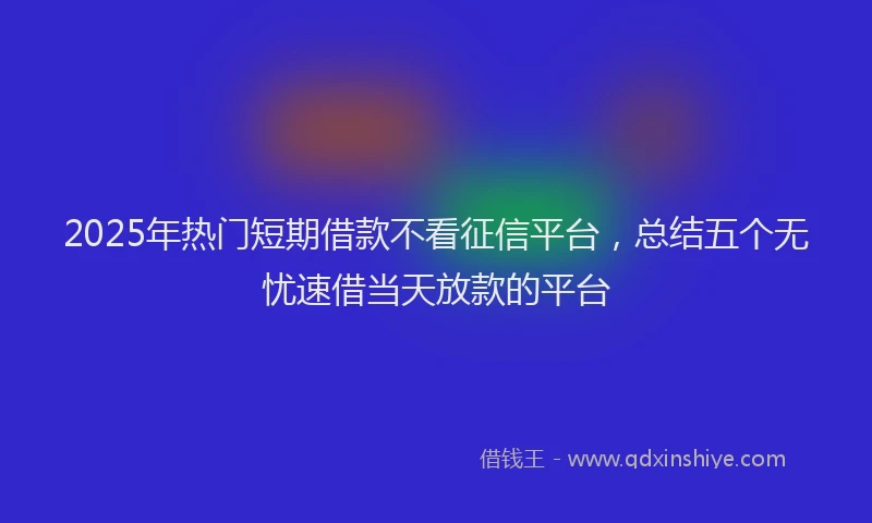 2025年热门短期借款不看征信平台，总结五个无忧速借当天放款的平台