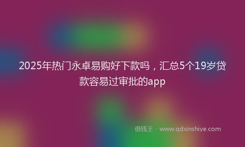 2025年热门永卓易购好下款吗，汇总5个19岁贷款容易过审批的app